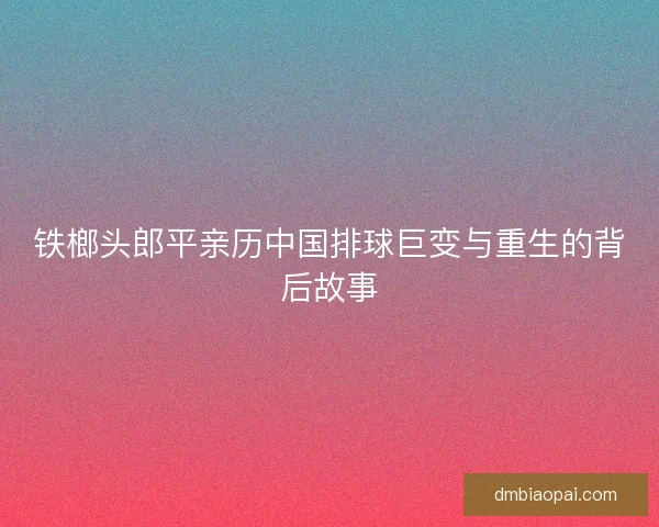 铁榔头郎平亲历中国排球巨变与重生的背后故事