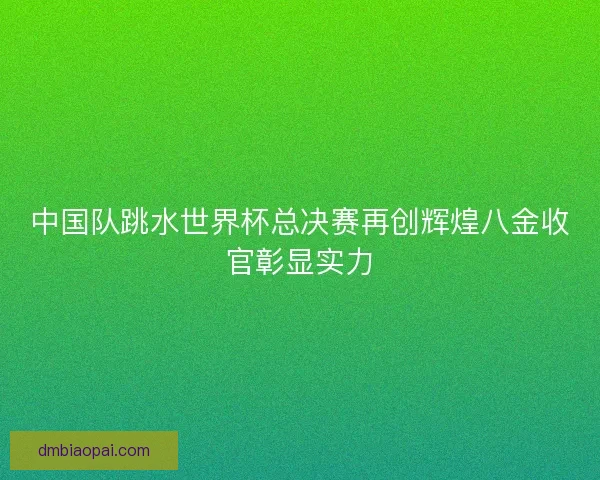 中国队跳水世界杯总决赛再创辉煌八金收官彰显实力