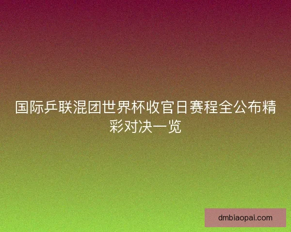 国际乒联混团世界杯收官日赛程全公布精彩对决一览