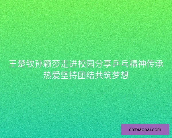 王楚钦孙颖莎走进校园分享乒乓精神传承热爱坚持团结共筑梦想