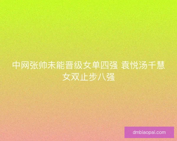 中网张帅未能晋级女单四强 袁悦汤千慧女双止步八强
