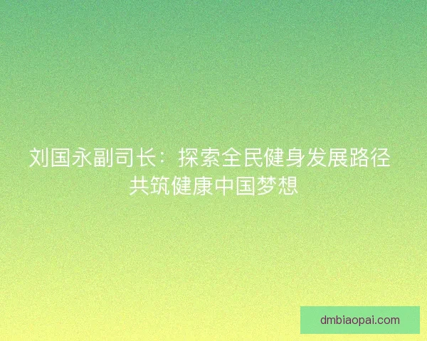 刘国永副司长：探索全民健身发展路径 共筑健康中国梦想
