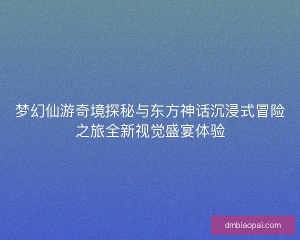 梦幻仙游奇境探秘与东方神话沉浸式冒险之旅全新视觉盛宴体验