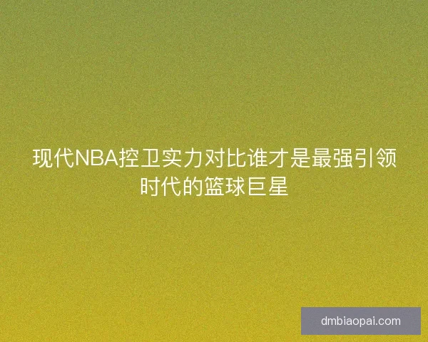 现代NBA控卫实力对比谁才是最强引领时代的篮球巨星