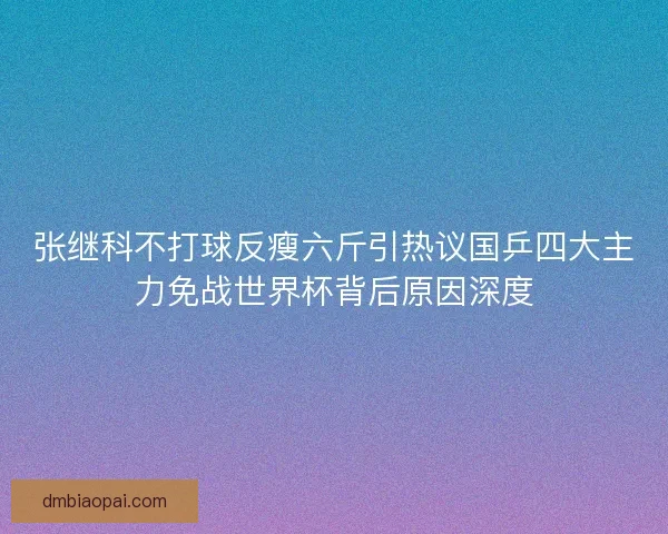张继科不打球反瘦六斤引热议国乒四大主力免战世界杯背后原因深度