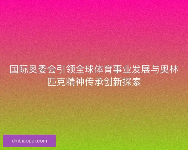 国际奥委会引领全球体育事业发展与奥林匹克精神传承创新探索