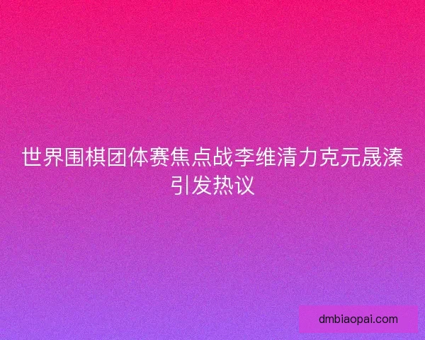 世界围棋团体赛焦点战李维清力克元晟溱引发热议