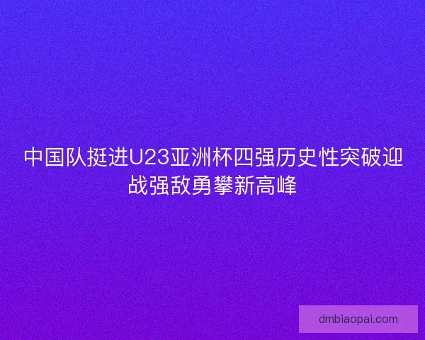 中国队挺进U23亚洲杯四强历史性突破迎战强敌勇攀新高峰