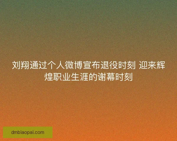 刘翔通过个人微博宣布退役时刻 迎来辉煌职业生涯的谢幕时刻