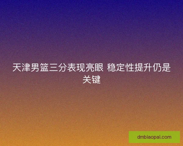 天津男篮三分表现亮眼 稳定性提升仍是关键