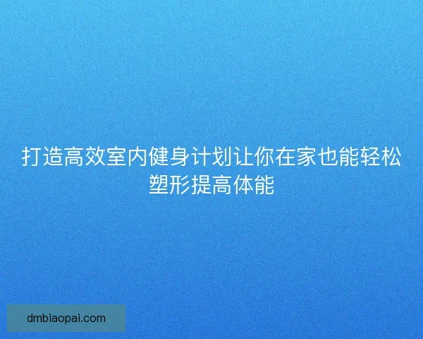 打造高效室内健身计划让你在家也能轻松塑形提高体能