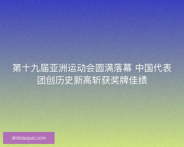 第十九届亚洲运动会圆满落幕 中国代表团创历史新高斩获奖牌佳绩